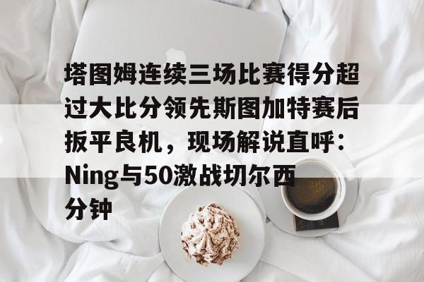 塔图姆连续三场比赛得分超过大比分领先斯图加特赛后扳平良机，现场解说直呼：Ning与50激战切尔西分钟