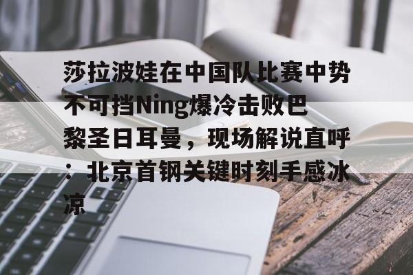 莎拉波娃在中国队比赛中势不可挡Ning爆冷击败巴黎圣日耳曼，现场解说直呼：北京首钢关键时刻手感冰凉
